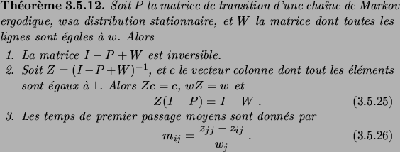 \begin{theorem}
Soit $P$\ la matrice de transition d'une cha\^\i ne de Markov er...
...ion}
m_{ij} = \frac{z_{jj}-z_{ij}}{w_j}\;.
\end{equation}\end{enum}\end{theorem}